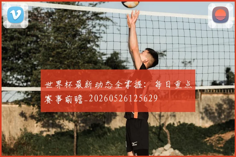 世界杯最新动态全掌握：每日重点赛事前瞻_20260526125629