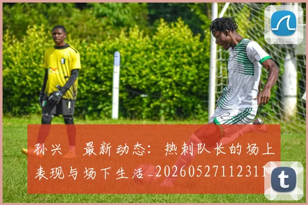 孙兴慜最新动态:热刺队长的场上表现与场下生活_20260527112311