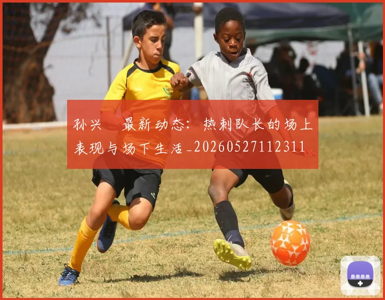 孙兴慜最新动态：热刺队长的场上表现与场下生活_20260527112311