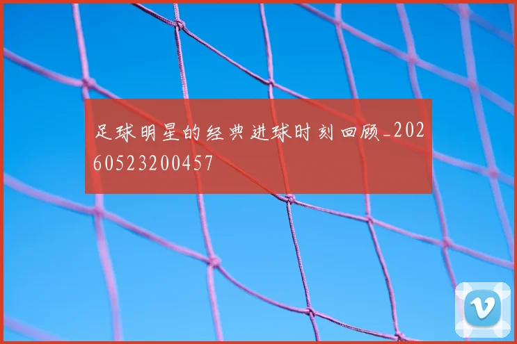 足球明星的经典进球时刻回顾_20260523200457