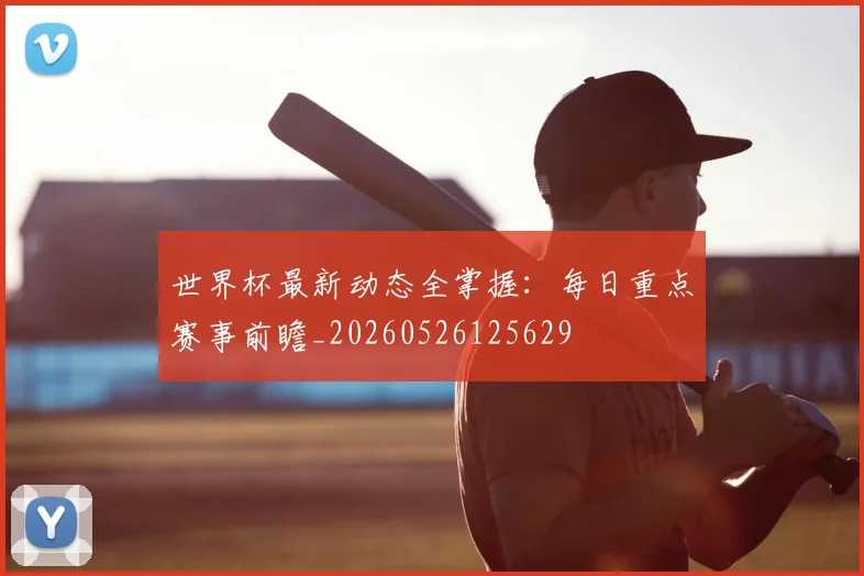 世界杯最新动态全掌握：每日重点赛事前瞻_20260526125629