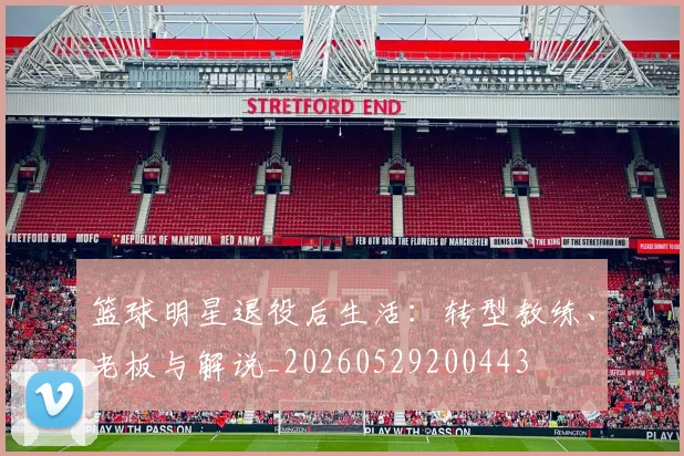 篮球明星退役后生活：转型教练、老板与解说_20260529200443