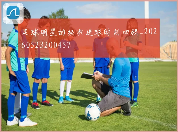 足球明星的经典进球时刻回顾_20260523200457